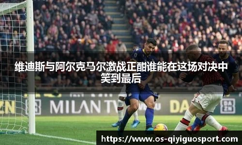 维迪斯与阿尔克马尔激战正酣谁能在这场对决中笑到最后
